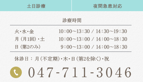 047-711-3046 土日診療 夜間急患対応 診療時間 火・水・金 10:00～13:30/14:30～19:30 土・第2・4日曜※ 10:00～13:00/14:00～18:30 休診日：月/木/祝/第1・3・5・日曜